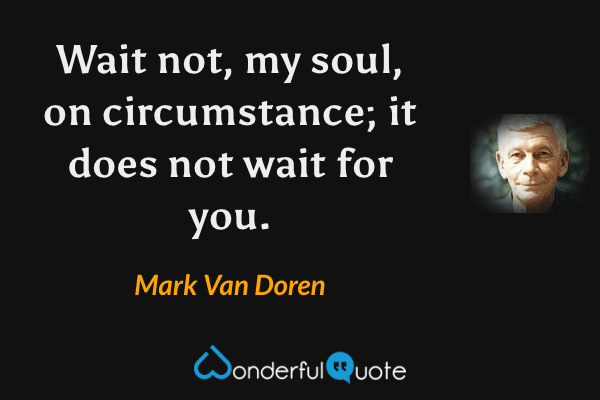 Wait not, my soul, on circumstance; it does not wait for you. - Mark Van Doren quote.