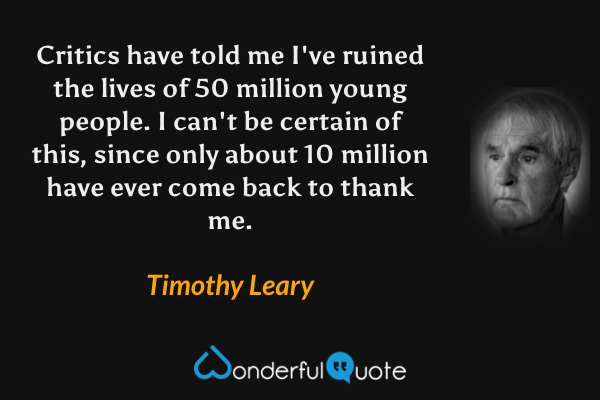 Critics have told me I've ruined the lives of 50 million young people. I can't be certain of this, since only about 10 million have ever come back to thank me. - Timothy Leary quote.