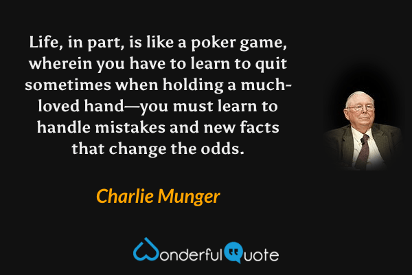 Life, in part, is like a poker game, wherein you have to learn to quit sometimes when holding a much-loved hand—you must learn to handle mistakes and new facts that change the odds. - Charlie Munger quote.