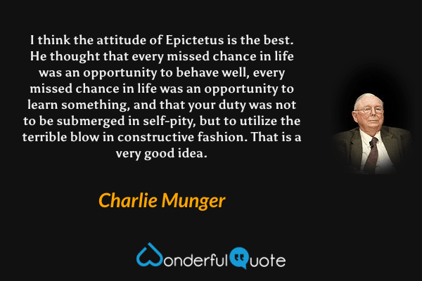 I think the attitude of Epictetus is the best. He thought that every missed chance in life was an opportunity to behave well, every missed chance in life was an opportunity to learn something, and that your duty was not to be submerged in self-pity, but to utilize the terrible blow in constructive fashion. That is a very good idea. - Charlie Munger quote.