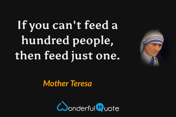 If you can't feed a hundred people, then feed just one. - Mother Teresa quote.