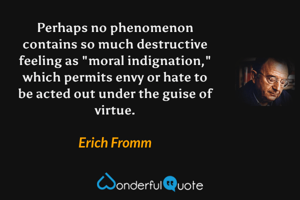 Perhaps no phenomenon contains so much destructive feeling as "moral indignation," which permits envy or hate to be acted out under the guise of virtue. - Erich Fromm quote.