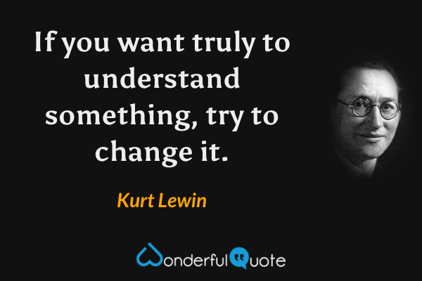 If you want truly to understand something, try to change it. - Kurt Lewin quote.
