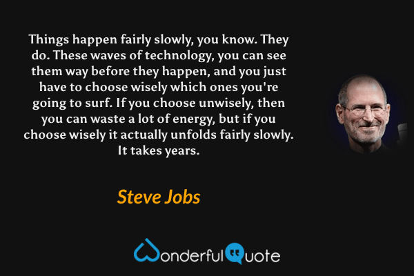 Things happen fairly slowly, you know. They do. These waves of technology, you can see them way before they happen, and you just have to choose wisely which ones you're going to surf. If you choose unwisely, then you can waste a lot of energy, but if you choose wisely it actually unfolds fairly slowly. It takes years. - Steve Jobs quote.