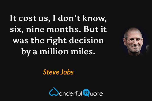 It cost us, I don't know, six, nine months. But it was the right decision by a million miles. - Steve Jobs quote.