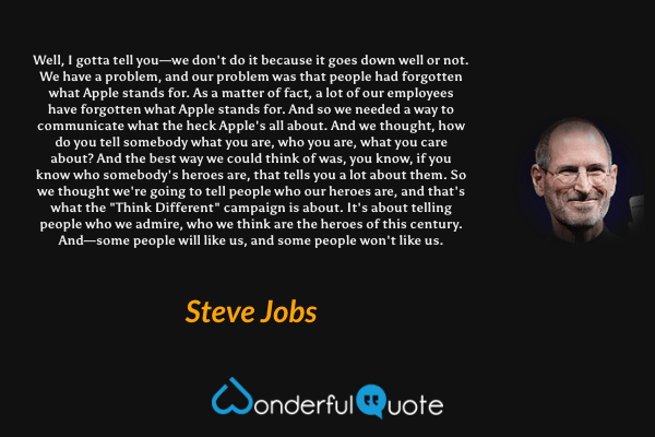 Well, I gotta tell you—we don't do it because it goes down well or not. We have a problem, and our problem was that people had forgotten what Apple stands for. As a matter of fact, a lot of our employees have forgotten what Apple stands for. And so we needed a way to communicate what the heck Apple's all about. And we thought, how do you tell somebody what you are, who you are, what you care about? And the best way we could think of was, you know, if you know who somebody's heroes are, that tells you a lot about them. So we thought we're going to tell people who our heroes are, and that's what the "Think Different" campaign is about. It's about telling people who we admire, who we think are the heroes of this century. And—some people will like us, and some people won't like us. - Steve Jobs quote.