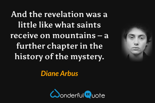 And the revelation was a little like what saints receive on mountains – a further chapter in the history of the mystery. - Diane Arbus quote.