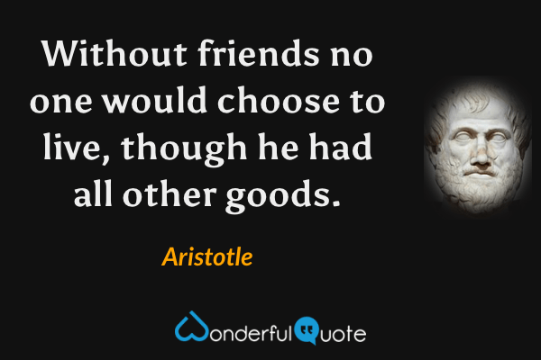 Without friends no one would choose to live, though he had all other goods. - Aristotle quote.