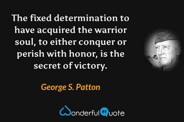 The fixed determination to have acquired the warrior soul, to either conquer or perish with honor, is the secret of victory. - George S. Patton quote.
