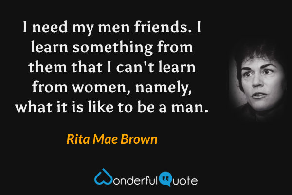 I need my men friends. I learn something from them that I can't learn from women, namely, what it is like to be a man. - Rita Mae Brown quote.