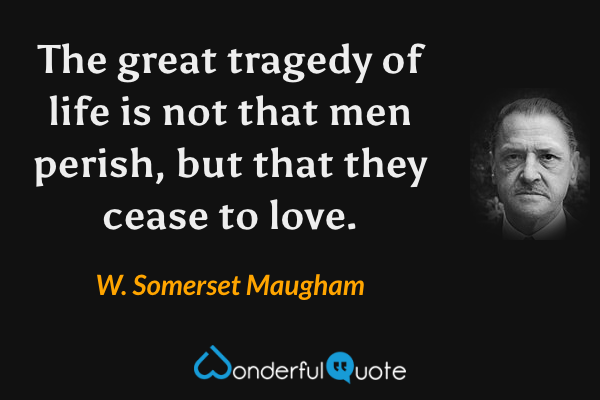 The great tragedy of life is not that men perish, but that they cease to love. - W. Somerset Maugham quote.