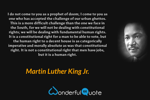 I do not come to you as a prophet of doom; I come to you as one who has accepted the challenge of our urban ghettos. This is a more difficult challenge than the one we face in the South, for we will not be dealing with constitutional rights; we will be dealing with fundamental human rights. It is a constitutional right for a man to be able to vote, but the human right to a decent house is as categorically imperative and morally absolute as was that constitutional right. It is not a constitutional right that men have jobs, but it is a human right. - Martin Luther King Jr. quote.