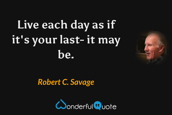 Live each day as if it's your last- it may be. - Robert C. Savage quote.