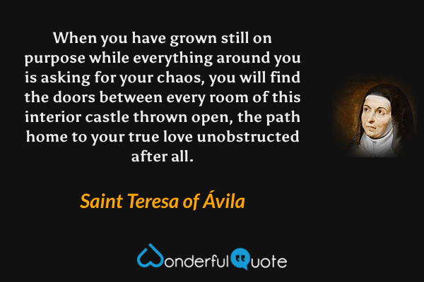 When you have grown still on purpose while everything around you is asking for your chaos, you will find the doors between every room of this interior castle thrown open, the path home to your true love unobstructed after all. - Saint Teresa of Ávila quote.