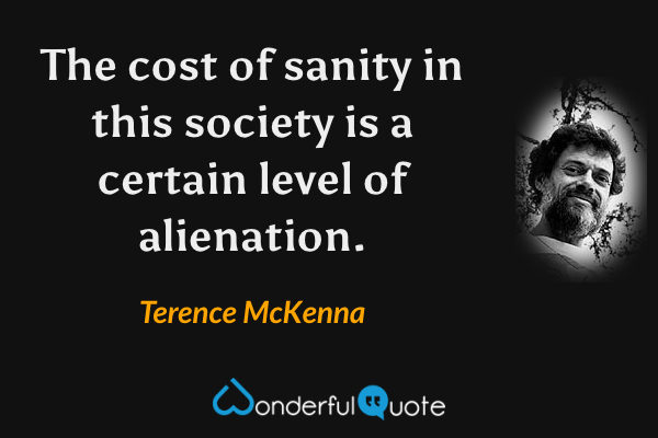 The cost of sanity in this society is a certain level of alienation. - Terence McKenna quote.
