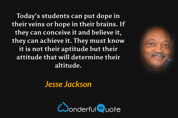 Today's students can put dope in their veins or hope in their brains. If they can conceive it and believe it, they can achieve it. They must know it is not their aptitude but their attitude that will determine their altitude. - Jesse Jackson quote.