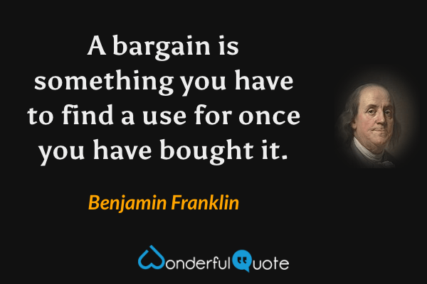 A bargain is something you have to find a use for once you have bought it. - Benjamin Franklin quote.