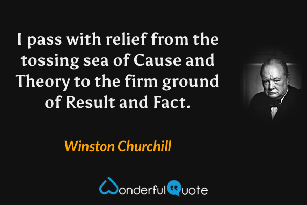 I pass with relief from the tossing sea of Cause and Theory to the firm ground of Result and Fact. - Winston Churchill quote.