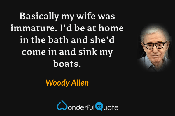 Basically my wife was immature. I'd be at home in the bath and she'd come in and sink my boats. - Woody Allen quote.