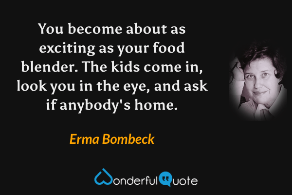 You become about as exciting as your food blender. The kids come in, look you in the eye, and ask if anybody's home. - Erma Bombeck quote.