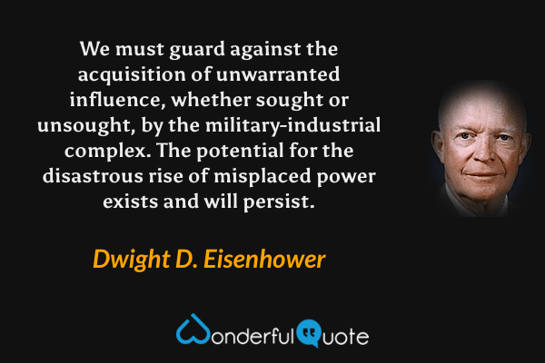 We must guard against the acquisition of unwarranted influence, whether sought or unsought, by the military-industrial complex. The potential for the disastrous rise of misplaced power exists and will persist. - Dwight D. Eisenhower quote.