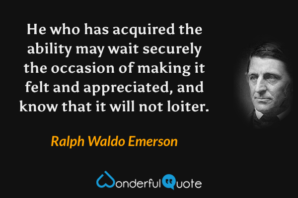 He who has acquired the ability may wait securely the occasion of making it felt and appreciated, and know that it will not loiter. - Ralph Waldo Emerson quote.