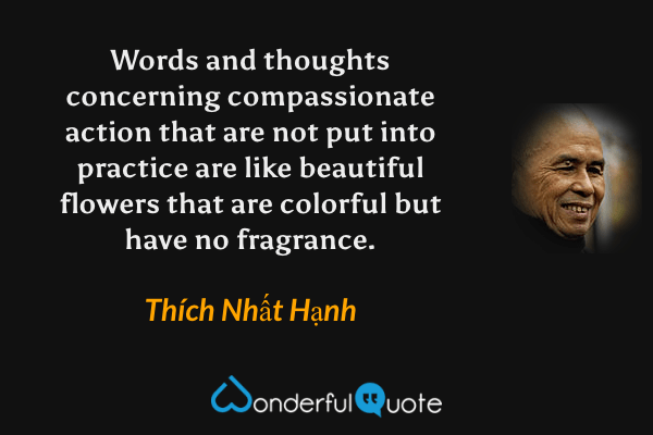 Words and thoughts concerning compassionate action that are not put into practice are like beautiful flowers that are colorful but have no fragrance. - Thích Nhất Hạnh quote.