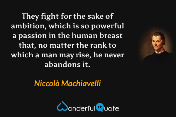 They fight for the sake of ambition, which is so powerful a passion in the human breast that, no matter the rank to which a man may rise, he never abandons it. - Niccolò Machiavelli quote.