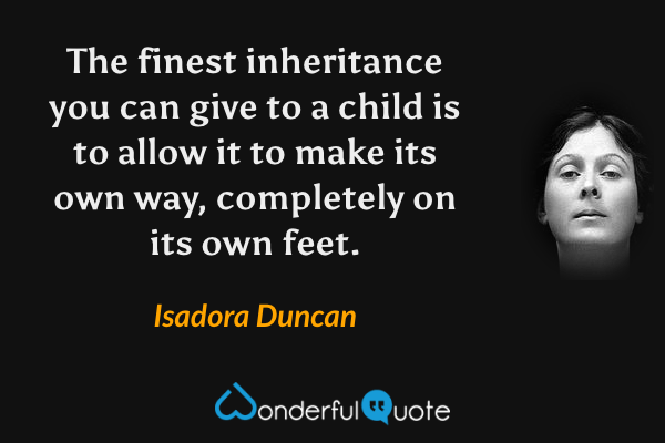 The finest inheritance you can give to a child is to allow it to make its own way, completely on its own feet. - Isadora Duncan quote.