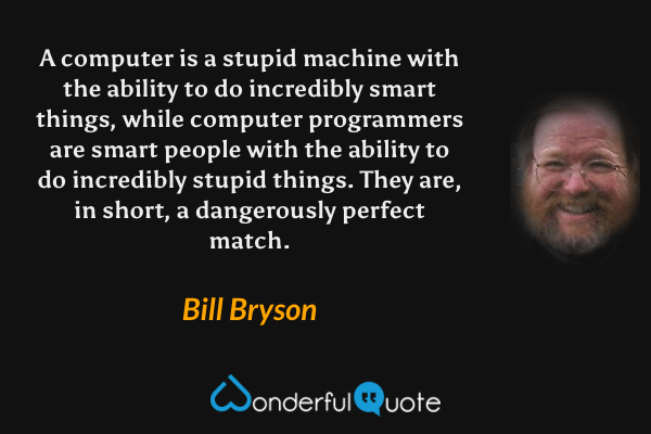 A computer is a stupid machine with the ability to do incredibly smart things, while computer programmers are smart people with the ability to do incredibly stupid things.  They are, in short, a dangerously perfect match. - Bill Bryson quote.