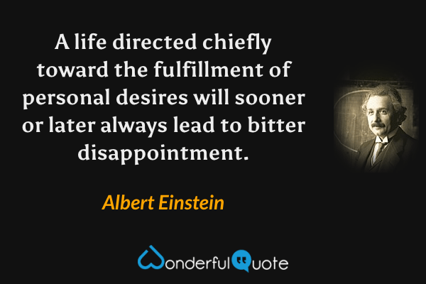 A life directed chiefly toward the fulfillment of personal desires will sooner or later always lead to bitter disappointment. - Albert Einstein quote.