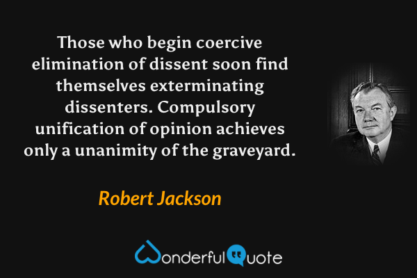 Those who begin coercive elimination of dissent soon find themselves exterminating dissenters.  Compulsory unification of opinion achieves only a unanimity of the graveyard. - Robert Jackson quote.