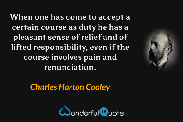 When one has come to accept a certain course as duty he has a pleasant sense of relief and of lifted responsibility, even if the course involves pain and renunciation. - Charles Horton Cooley quote.