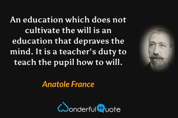 An education which does not cultivate the will is an education that depraves the mind.  It is a teacher's duty to teach the pupil how to will. - Anatole France quote.