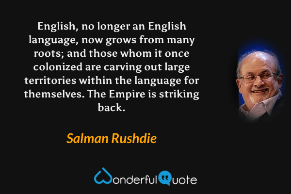 English, no longer an English language, now grows from many roots; and those whom it once colonized are carving out large territories within the language for themselves.  The Empire is striking back. - Salman Rushdie quote.