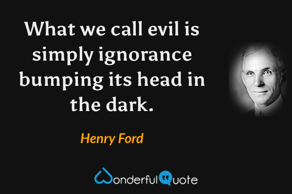What we call evil is simply ignorance bumping its head in the dark. - Henry Ford quote.