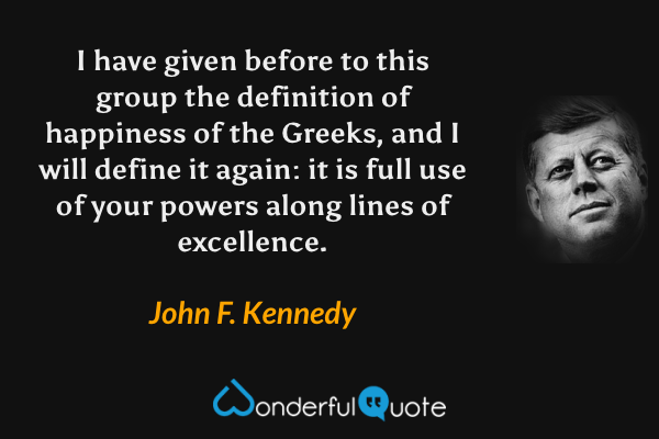 I have given before to this group the definition of happiness of the Greeks, and I will define it again: it is full use of your powers along lines of excellence. - John F. Kennedy quote.