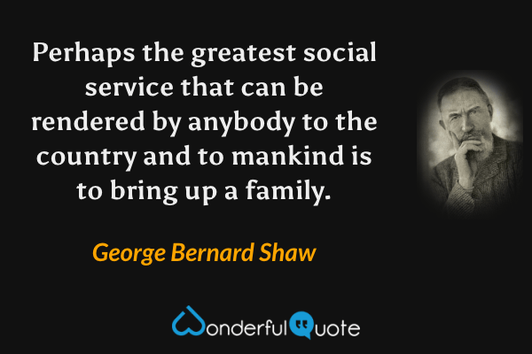 Perhaps the greatest social service that can be rendered by anybody to the country and to mankind is to bring up a family. - George Bernard Shaw quote.