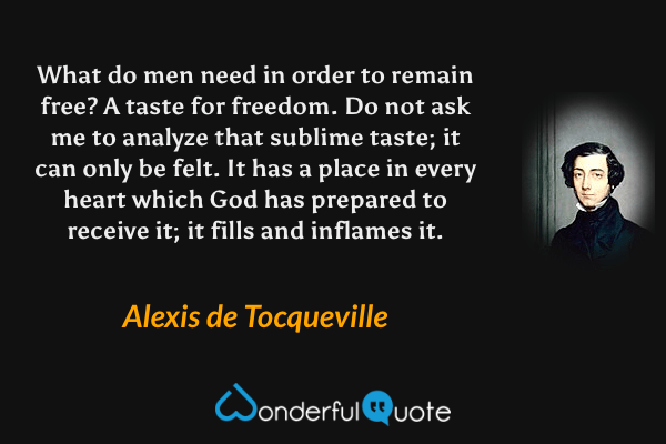 What do men need in order to remain free?  A taste for freedom.  Do not ask me to analyze that sublime taste; it can only be felt.  It has a place in every heart which God has prepared to receive it; it fills and inflames it. - Alexis de Tocqueville quote.