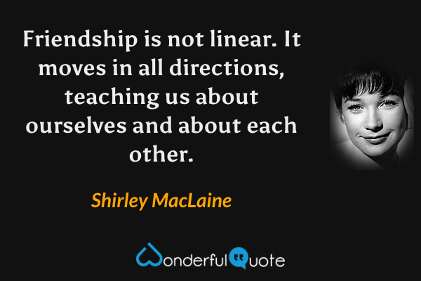Friendship is not linear.  It moves in all directions, teaching us about ourselves and about each other. - Shirley MacLaine quote.