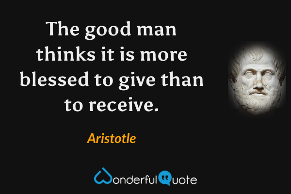 The good man thinks it is more blessed to give than to receive. - Aristotle quote.