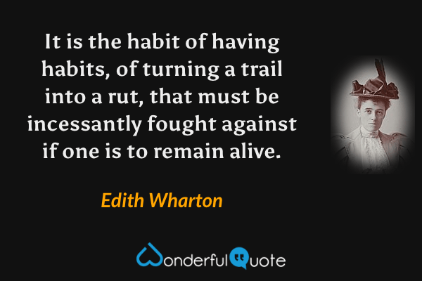 It is the habit of having habits, of turning a trail into a rut, that must be incessantly fought against if one is to remain alive. - Edith Wharton quote.