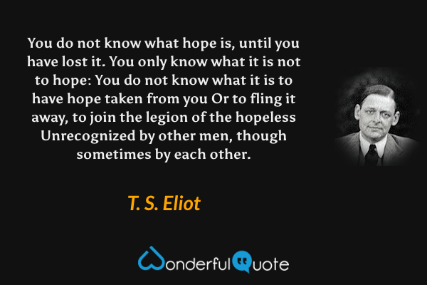 You do not know what hope is, until you have lost it.
You only know what it is not to hope:
You do not know what it is to have hope taken from you
Or to fling it away, to join the legion of the hopeless
Unrecognized by other men, though sometimes by each other. - T. S. Eliot quote.