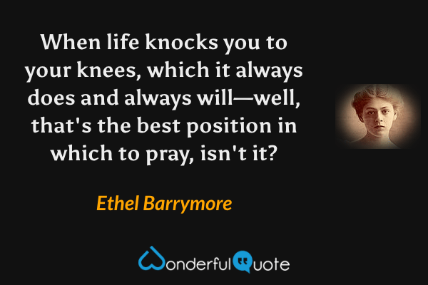 When life knocks you to your knees, which it always does and always will—well, that's the best position in which to pray, isn't it? - Ethel Barrymore quote.