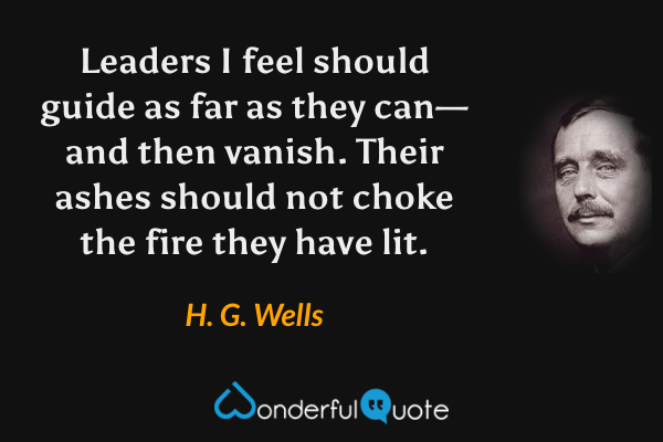 Leaders I feel should guide as far as they can—and then vanish.  Their ashes should not choke the fire they have lit. - H. G. Wells quote.