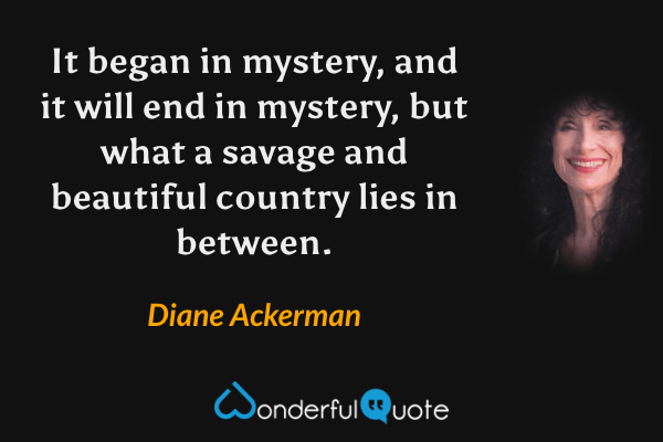 It began in mystery, and it will end in mystery, but what a savage and beautiful country lies in between. - Diane Ackerman quote.