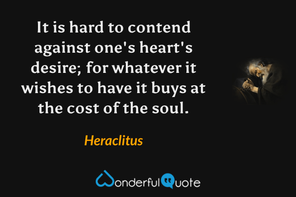 It is hard to contend against one's heart's desire; for whatever it wishes to have it buys at the cost of the soul. - Heraclitus quote.
