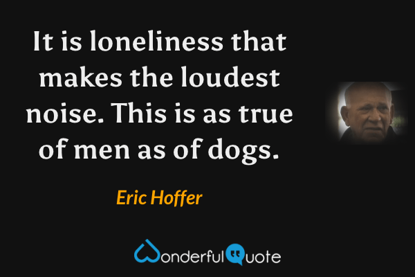 It is loneliness that makes the loudest noise.  This is as true of men as of dogs. - Eric Hoffer quote.