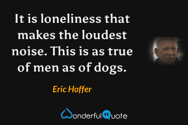 It is loneliness that makes the loudest noise. This is as true of men as of dogs. - Eric Hoffer quote.