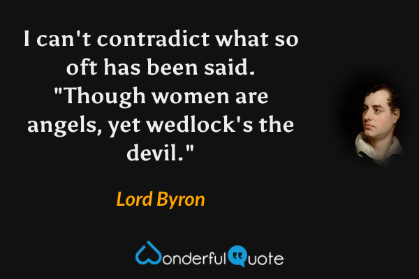I can't contradict what so oft has been said.
"Though women are angels, yet wedlock's the devil." - Lord Byron quote.